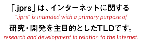 「.jprs」は、インターネットに関する研究や開発を主目的にしたTLDです。.jprs is intended with a primary purpose of research and development in relation to the Internet.